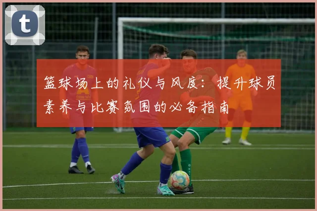 篮球场上的礼仪与风度：提升球员素养与比赛氛围的必备指南