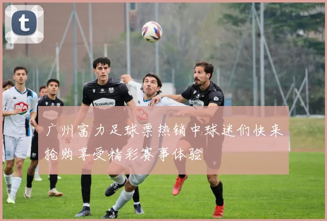 广州富力足球票热销中球迷们快来抢购享受精彩赛事体验