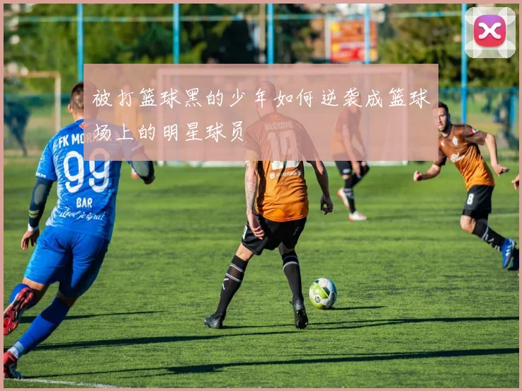 被打篮球黑的少年如何逆袭成篮球场上的明星球员