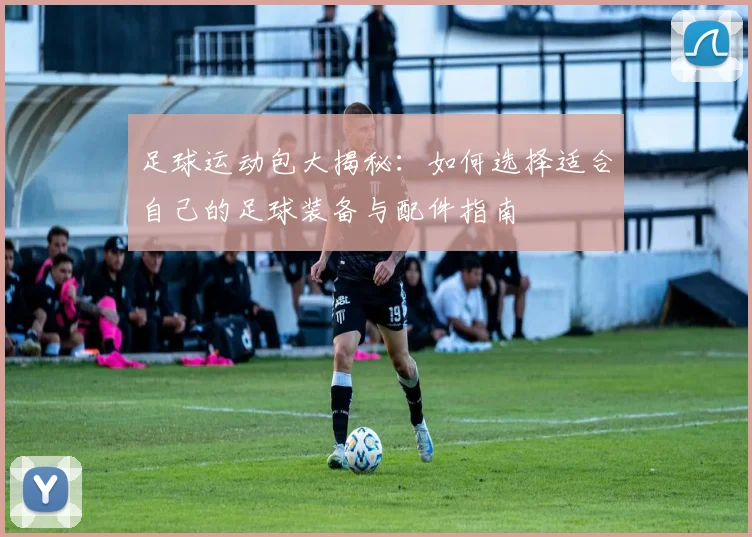足球运动包大揭秘：如何选择适合自己的足球装备与配件指南